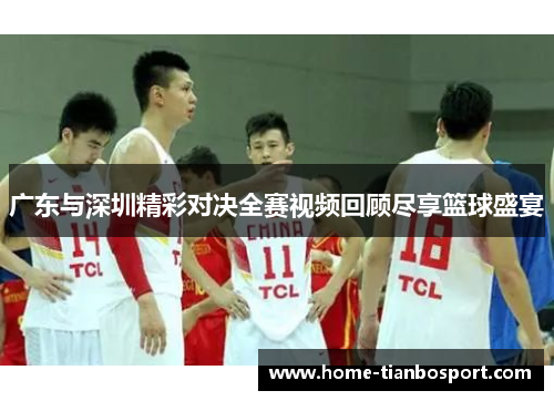 广东与深圳精彩对决全赛视频回顾尽享篮球盛宴